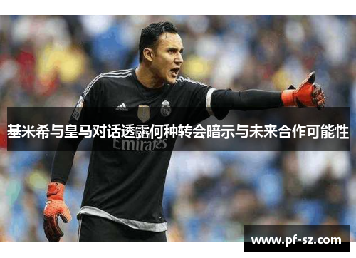 基米希与皇马对话透露何种转会暗示与未来合作可能性