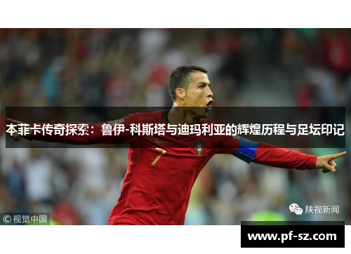 本菲卡传奇探索：鲁伊-科斯塔与迪玛利亚的辉煌历程与足坛印记