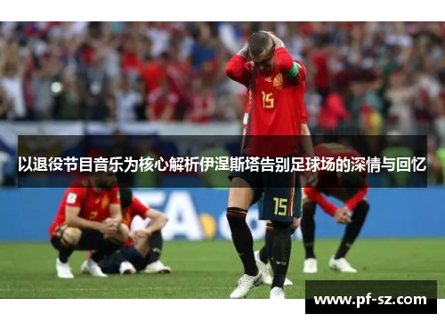 以退役节目音乐为核心解析伊涅斯塔告别足球场的深情与回忆