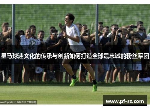 皇马球迷文化的传承与创新如何打造全球最忠诚的粉丝军团