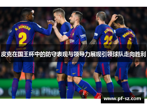 皮克在国王杯中的防守表现与领导力展现引领球队走向胜利