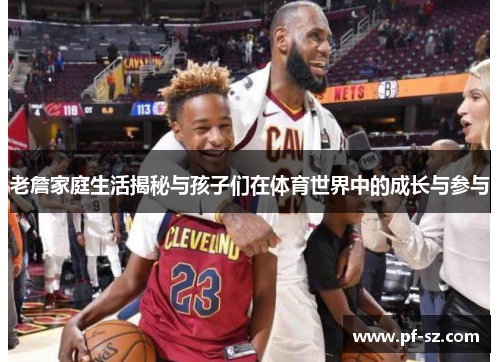 老詹家庭生活揭秘与孩子们在体育世界中的成长与参与