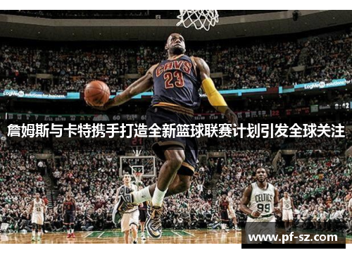 詹姆斯与卡特携手打造全新篮球联赛计划引发全球关注 詹姆斯与卡特携手打造全新篮球联赛计划引发全球关注